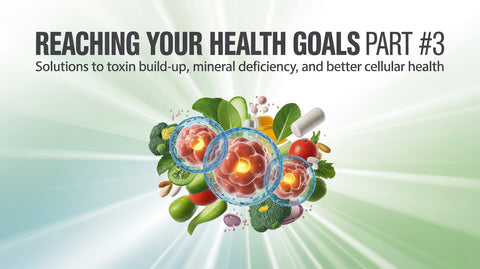 Reaching Your Health Goals Part #3: Solutions to Toxin Build-Up, Mineral Deficiency, and Better Cellular Health